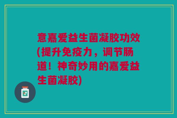 意嘉爱益生菌凝胶功效(提升免疫力,调节肠道!神奇妙用的嘉爱益生菌凝胶)
