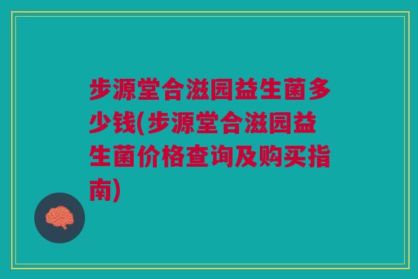 步源堂合滋园益生菌多少钱(步源堂合滋园益生菌价格查询及购买指南)