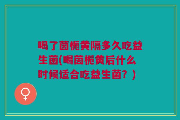 喝了茵栀黄隔多久吃益生菌(喝茵栀黄后什么时候适合吃益生菌?)
