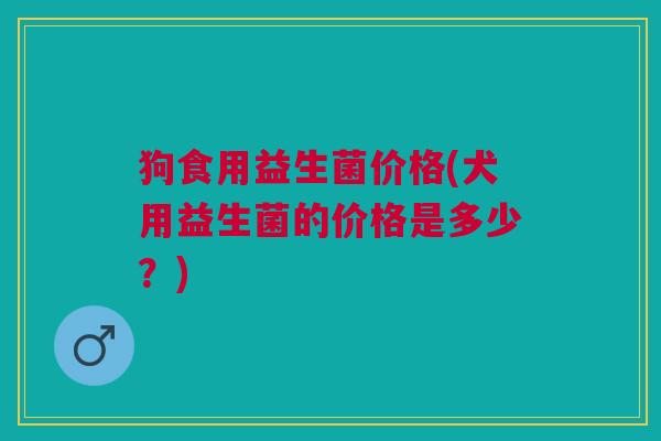 狗食用益生菌价格(犬用益生菌的价格是多少?)