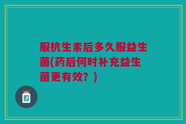 服抗生素后多久服益生菌(药后何时补充益生菌更有效?)