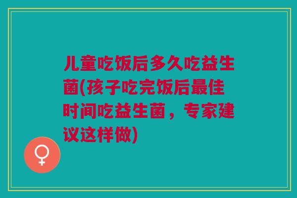 儿童吃饭后多久吃益生菌(孩子吃完饭后佳时间吃益生菌,专家建议这样做) 儿童吃饭后多久吃益生菌(孩子吃完饭后佳时间吃益生菌,专家建议这样做)