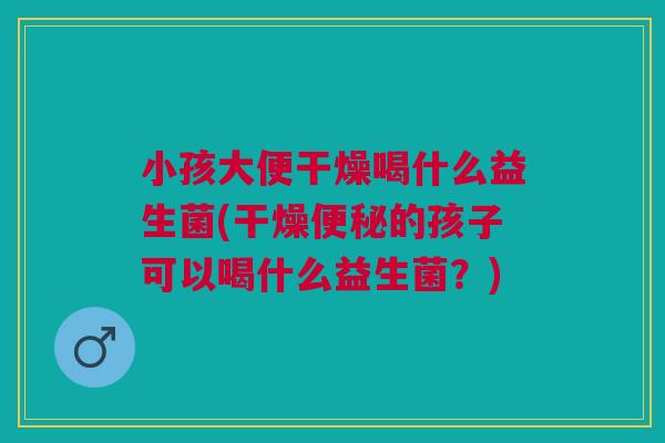 小孩大便干燥喝什么益生菌(干燥的孩子可以喝什么益生菌?) 小孩大便干燥喝什么益生菌(干燥的孩子可以喝什么益生菌?)