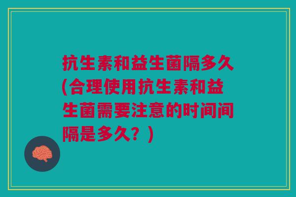 抗生素和益生菌隔多久(合理使用抗生素和益生菌需要注意的时间间隔是多久?)