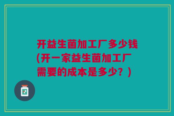 开益生菌加工厂多少钱(开一家益生菌加工厂需要的成本是多少?) 开益生菌加工厂多少钱(开一家益生菌加工厂需要的成本是多少?)