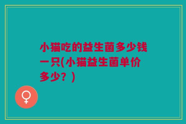 小猫吃的益生菌多少钱一只(小猫益生菌单价多少?)