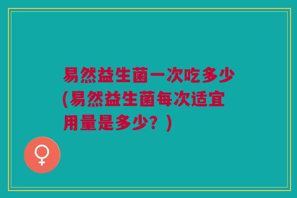 易然益生菌一次吃多少(易然益生菌每次适宜用量是多少?)