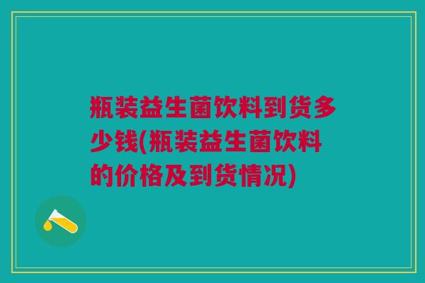瓶装益生菌饮料到货多少钱(瓶装益生菌饮料的价格及到货情况)