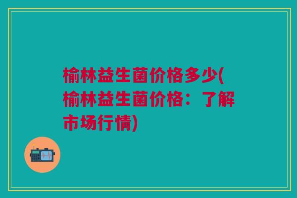 榆林益生菌价格多少(榆林益生菌价格:了解市场行情)