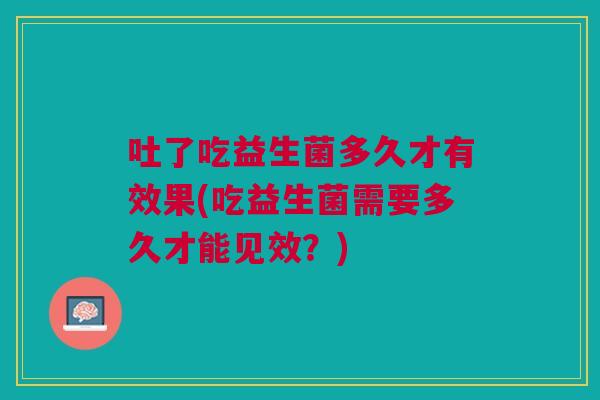 吐了吃益生菌多久才有效果(吃益生菌需要多久才能见效？)