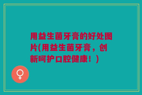 用益生菌牙膏的好处图片(用益生菌牙膏,创新呵护口腔健康!)