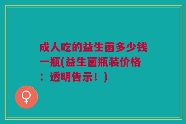 成人吃的益生菌多少钱一瓶(益生菌瓶装价格:透明告示!)