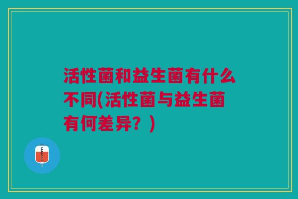 活性菌和益生菌有什么不同(活性菌与益生菌有何差异?) 活性菌和益生菌有什么不同(活性菌与益生菌有何差异?)
