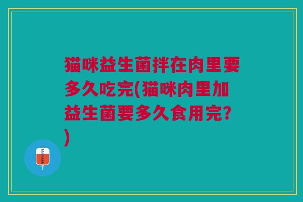 猫咪益生菌拌在肉里要多久吃完(猫咪肉里加益生菌要多久食用完?)