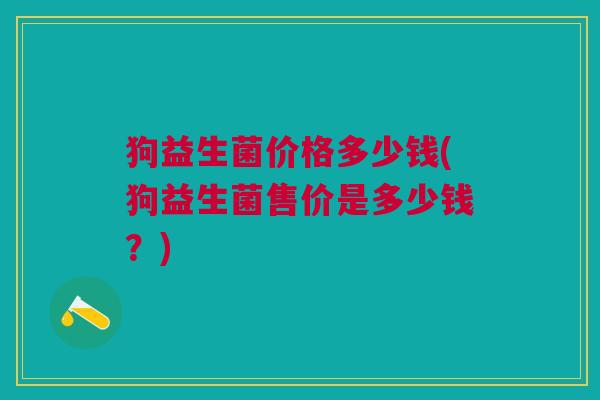 狗益生菌价格多少钱(狗益生菌售价是多少钱?) 狗益生菌价格多少钱(狗益生菌售价是多少钱?)
