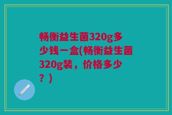 畅衡益生菌320g多少钱一盒(畅衡益生菌320g装,价格多少?) 畅衡益生菌320g多少钱一盒(畅衡益生菌320g装,价格多少?)