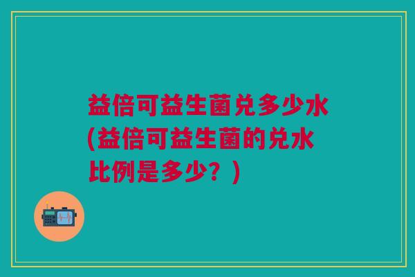 益倍可益生菌兑多少水(益倍可益生菌的兑水比例是多少？)