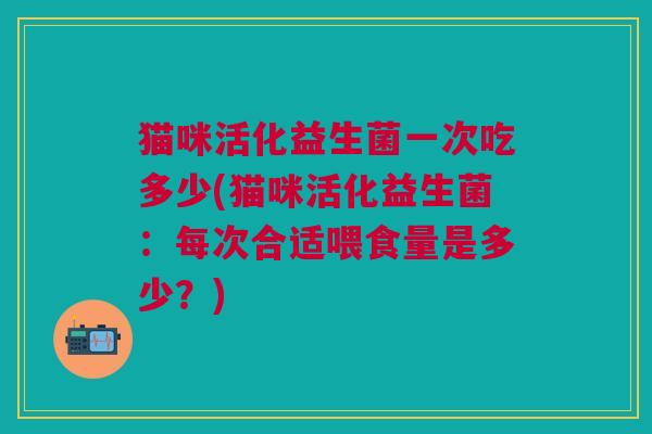 猫咪活化益生菌一次吃多少(猫咪活化益生菌:每次合适喂食量是多少?)