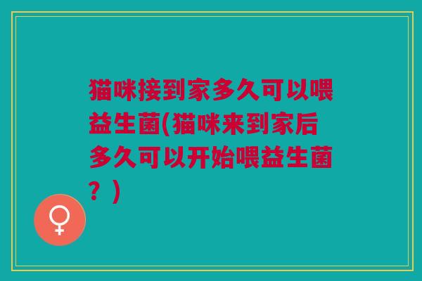 猫咪接到家多久可以喂益生菌(猫咪来到家后多久可以开始喂益生菌?)