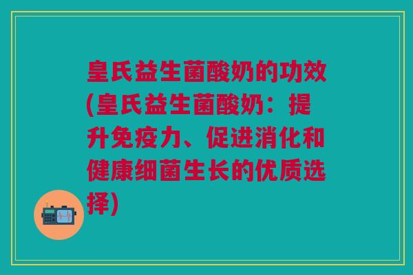 皇氏益生菌酸奶的功效(皇氏益生菌酸奶:提升免疫力、促进消化和健康细菌生长的优质选择)