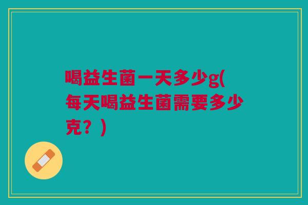 喝益生菌一天多少g(每天喝益生菌需要多少克?) 喝益生菌一天多少g(每天喝益生菌需要多少克?)