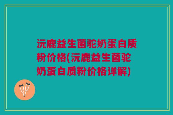 沅鹿益生菌驼奶蛋白质粉价格(沅鹿益生菌驼奶蛋白质粉价格详解)