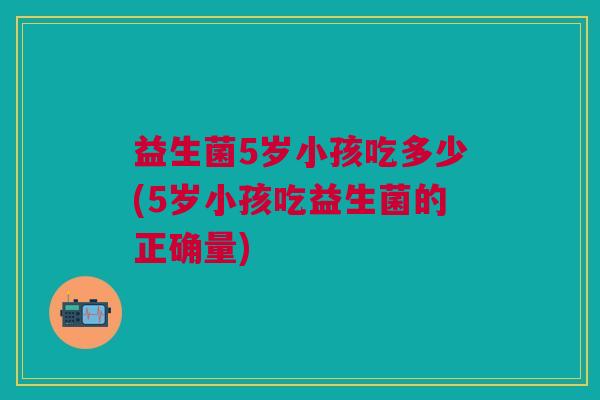益生菌5岁小孩吃多少(5岁小孩吃益生菌的正确量)