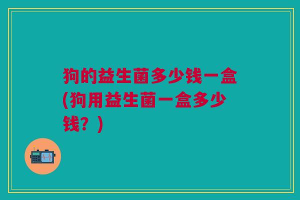 狗的益生菌多少钱一盒(狗用益生菌一盒多少钱?)
