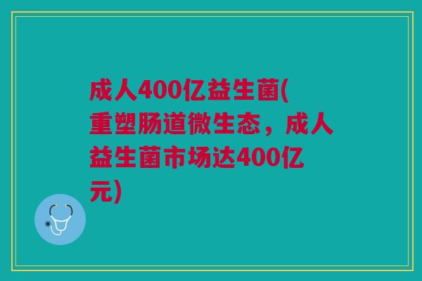 成人400亿益生菌(重塑肠道微生态,成人益生菌市场达400亿元)