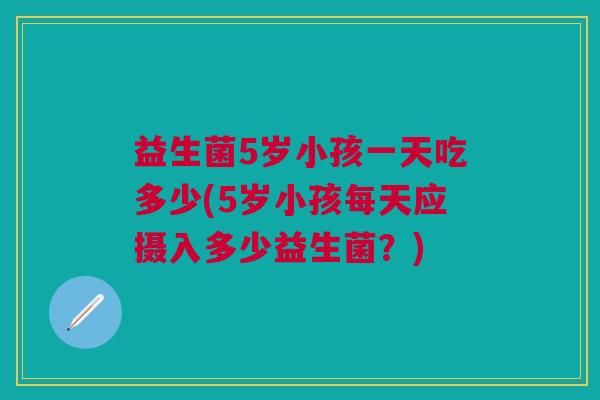 益生菌5岁小孩一天吃多少(5岁小孩每天应摄入多少益生菌?) 益生菌5岁小孩一天吃多少(5岁小孩每天应摄入多少益生菌?)