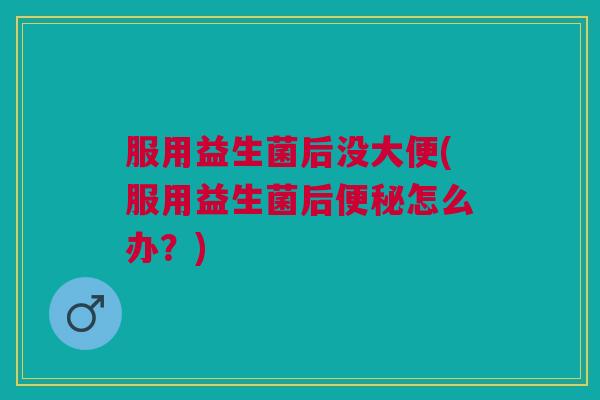 服用益生菌后没大便(服用益生菌后便秘怎么办?)