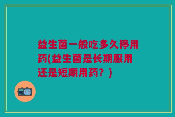 益生菌一般吃多久停用药(益生菌是长期服用还是短期用药?)