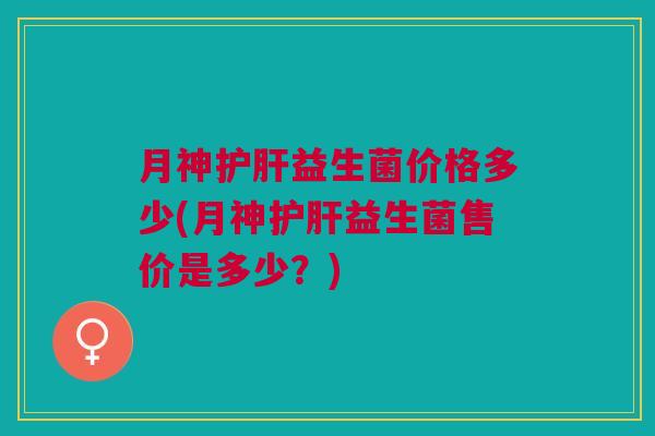 月神护肝益生菌价格多少(月神护肝益生菌售价是多少?)