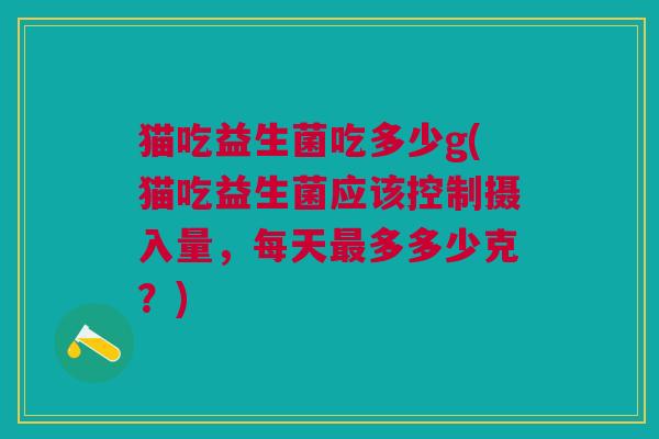 猫吃益生菌吃多少g(猫吃益生菌应该控制摄入量,每天最多多少克?)
