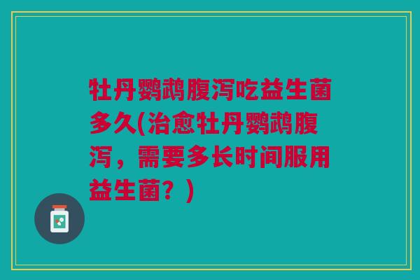 牡丹鹦鹉腹泻吃益生菌多久(治愈牡丹鹦鹉腹泻,需要多长时间服用益生菌?)