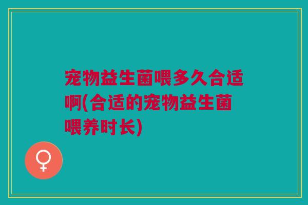 宠物益生菌喂多久合适啊(合适的宠物益生菌喂养时长)