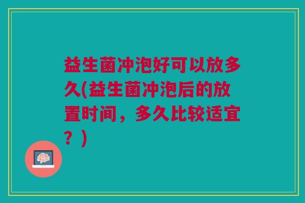 益生菌冲泡好可以放多久(益生菌冲泡后的放置时间,多久比较适宜?) 益生菌冲泡好可以放多久(益生菌冲泡后的放置时间,多久比较适宜?)
