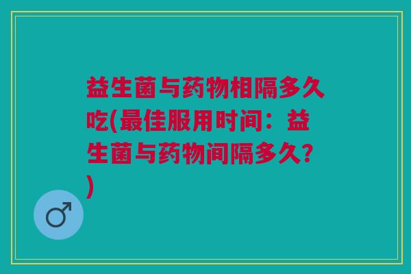 益生菌与药物相隔多久吃(最佳服用时间:益生菌与药物间隔多久?)