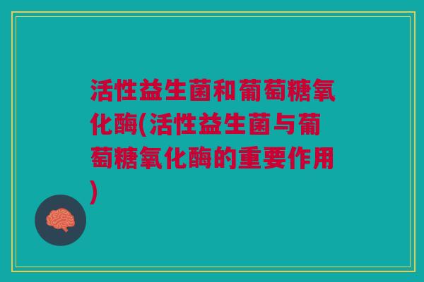活性益生菌和葡萄糖氧化酶(活性益生菌与葡萄糖氧化酶的重要作用)