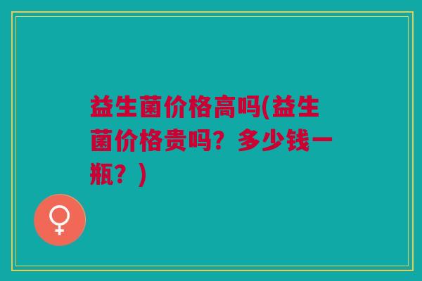 益生菌价格高吗(益生菌价格贵吗?多少钱一瓶?) 益生菌价格高吗(益生菌价格贵吗?多少钱一瓶?)