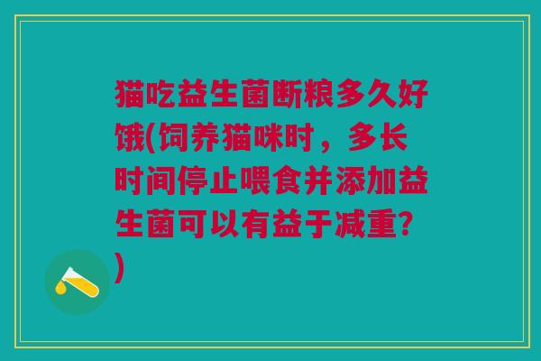 猫吃益生菌断粮多久好饿(饲养猫咪时,多长时间停止喂食并添加益生菌可以有益于减重?)