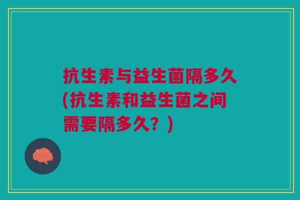 抗生素与益生菌隔多久(抗生素和益生菌之间需要隔多久?) 抗生素与益生菌隔多久(抗生素和益生菌之间需要隔多久?)