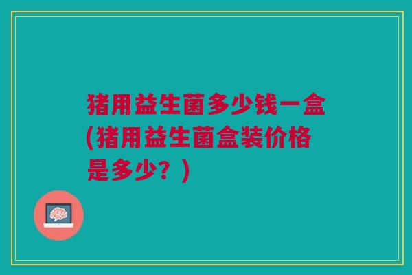 猪用益生菌多少钱一盒(猪用益生菌盒装价格是多少?)