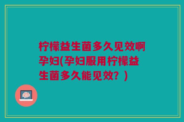 柠檬益生菌多久见效啊孕妇(孕妇服用柠檬益生菌多久能见效？)