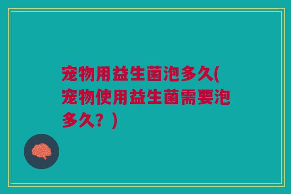 宠物用益生菌泡多久(宠物使用益生菌需要泡多久?)
