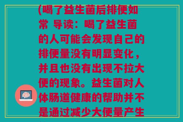喝了益生菌后不拉大便(喝了益生菌后排便如常 导读:喝了益生菌的人可能会发现自己的排便量没有明显变化,并且也没有出现不拉大便的现象。益生菌对人体肠道健康的帮助并不是通过减少大便量产生的。) 喝了益生菌后不拉大便(喝了益生菌后排便如常 导读:喝了益生菌的人可能会发现自己的排便量没有明显变化,并且也没有出现不拉大便的现象。益生菌对人体肠道健康的帮助并不是通过减少大便量产生的。)