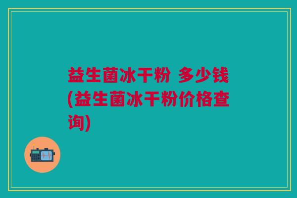 益生菌冰干粉 多少钱(益生菌冰干粉价格查询) 益生菌冰干粉 多少钱(益生菌冰干粉价格查询)