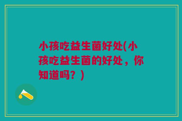 小孩吃益生菌好处(小孩吃益生菌的好处,你知道吗?)