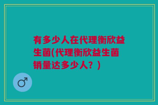 有多少人在代理衡欣益生菌(代理衡欣益生菌销量达多少人?) 有多少人在代理衡欣益生菌(代理衡欣益生菌销量达多少人?)