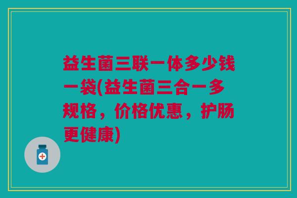 益生菌三联一体多少钱一袋(益生菌三合一多规格,价格优惠,护肠更健康)